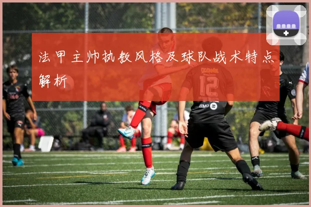 法甲主帅执教风格及球队战术特点解析