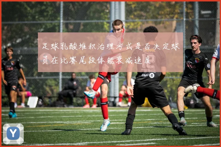 足球乳酸堆积治理方式是否决定球员在比赛尾段体能衰减速度