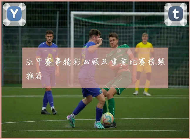 法甲赛事精彩回顾及重要比赛视频推荐