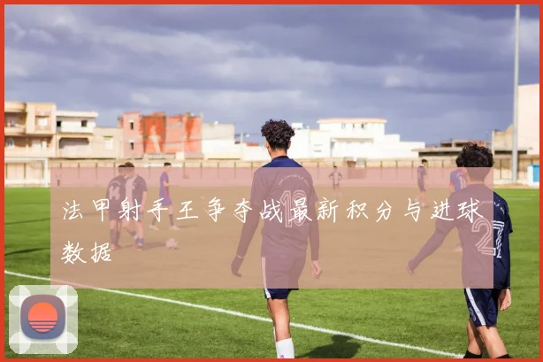 法甲射手王争夺战最新积分与进球数据